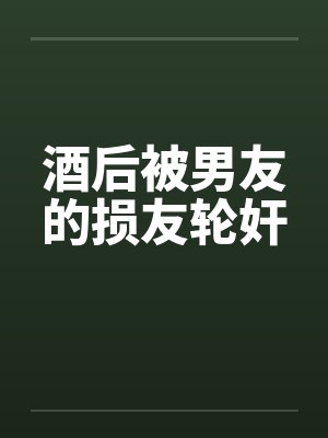 酒后被男友的损友轮奸