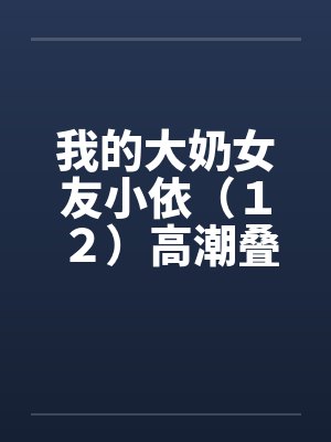 我的大奶女友小依（１２）高潮叠起－精彩大结局