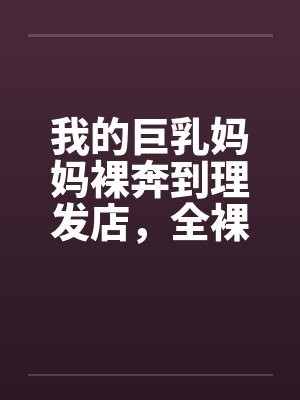 我的巨乳妈妈裸奔到理发店，全裸刮B毛，当众做爱，全程直播